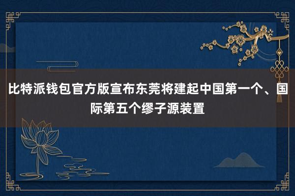 比特派钱包官方版宣布东莞将建起中国第一个、国际第五个缪子源装置