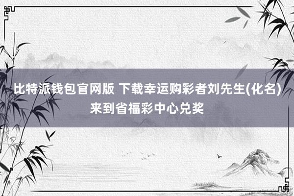 比特派钱包官网版 下载幸运购彩者刘先生(化名)来到省福彩中心兑奖